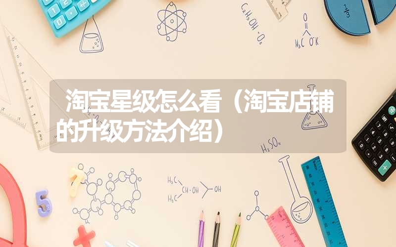 淘宝星级怎么看(淘宝店铺的升级方法介绍) 淘宝星级怎么看(淘宝店铺的升级方法介绍)