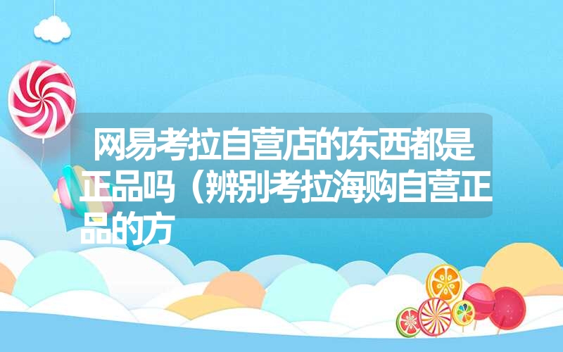 网易考拉自营店的东西都是正品吗(辨别考拉海购自营正品的方 网易考拉自营店的东西都是正品吗(辨别考拉海购自营正品的方