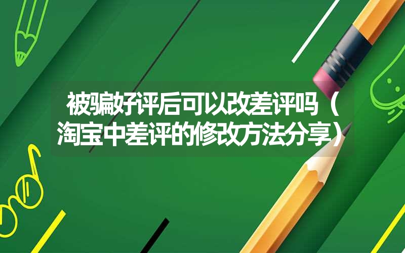 被骗好评后可以改差评吗(淘宝中差评的修改方法分享) 被骗好评后可以改差评吗(淘宝中差评的修改方法分享)