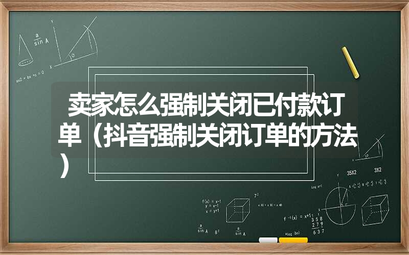 卖家怎么强制关闭已付款订单(抖音强制关闭订单的方法) 卖家怎么强制关闭已付款订单(抖音强制关闭订单的方法)