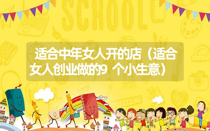 适合中年女人开的店(适合女人创业做的9个小生意) 适合中年女人开的店(适合女人创业做的9个小生意)