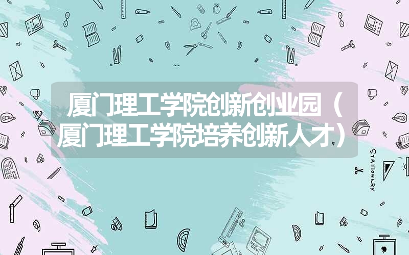 <font color='1677721'>厦门理工学院创新创业园（厦门理工学院培养创</font>