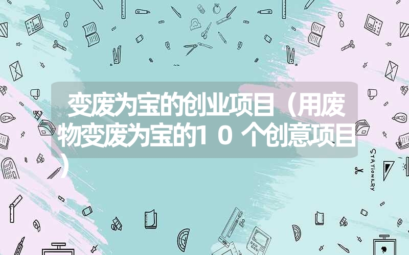 变废为宝的创业项目(用废物变废为宝的10个创意项目) 变废为宝的创业项目(用废物变废为宝的10个创意项目)