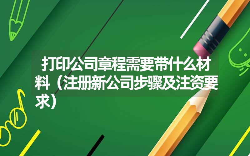 打印公司章程需要带什么材料(注册新公司步骤及注资要求) 打印公司章程需要带什么材料(注册新公司步骤及注资要求)